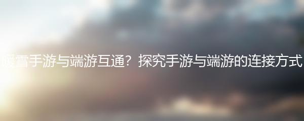 暖雪手游与端游互通？探究手游与端游的连接方式