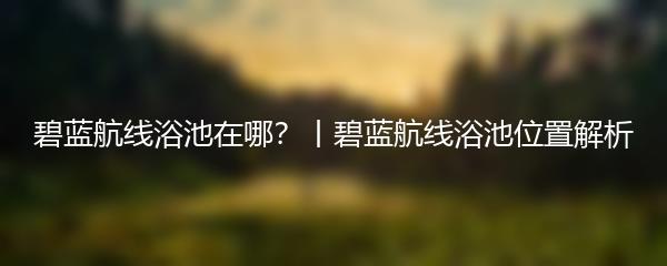 碧蓝航线浴池在哪？丨碧蓝航线浴池位置解析