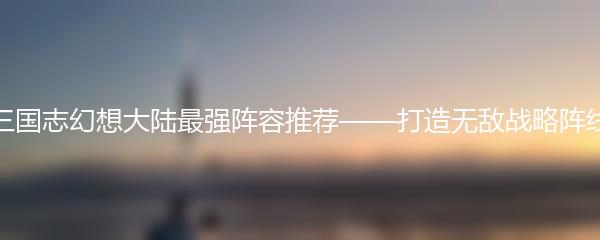 三国志幻想大陆最强阵容推荐——打造无敌战略阵线