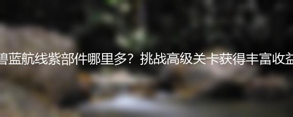 碧蓝航线紫部件哪里多？挑战高级关卡获得丰富收益