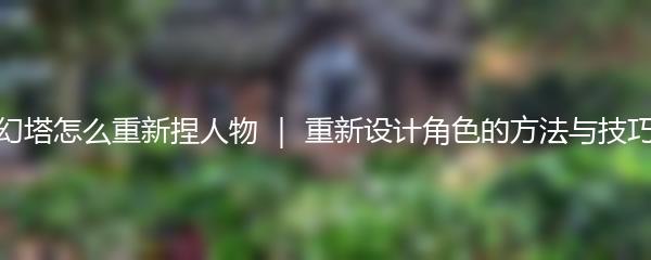 幻塔怎么重新捏人物 ｜ 重新设计角色的方法与技巧