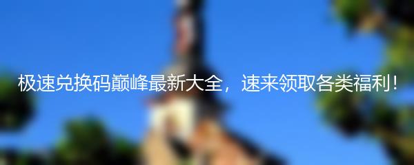 极速兑换码巅峰最新大全，速来领取各类福利！