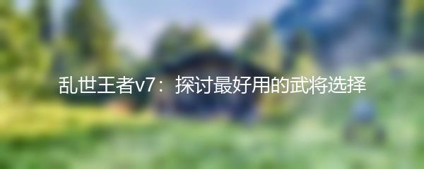 乱世王者v7：探讨最好用的武将选择