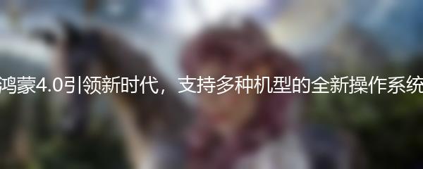 鸿蒙4.0引领新时代，支持多种机型的全新操作系统