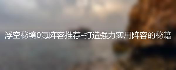 浮空秘境0氪阵容推荐-打造强力实用阵容的秘籍