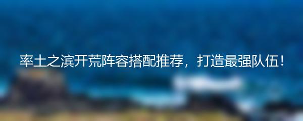 率土之滨开荒阵容搭配推荐，打造最强队伍！