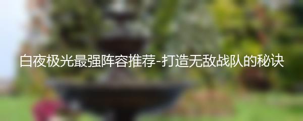 白夜极光最强阵容推荐-打造无敌战队的秘诀