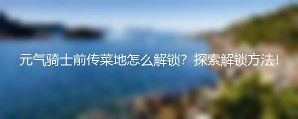 元气骑士前传菜地怎么解锁？探索解锁方法！