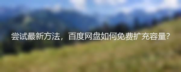 尝试最新方法，百度网盘如何免费扩充容量？