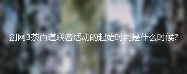 剑网3茶百道联名活动的起始时间是什么时候？