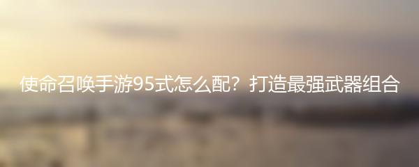 使命召唤手游95式怎么配？打造最强武器组合