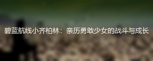 碧蓝航线小齐柏林：亲历勇敢少女的战斗与成长