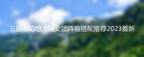 三国志幻想大陆女团阵容搭配推荐2023最新