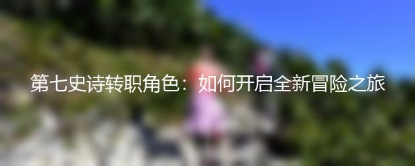 第七史诗转职角色：如何开启全新冒险之旅