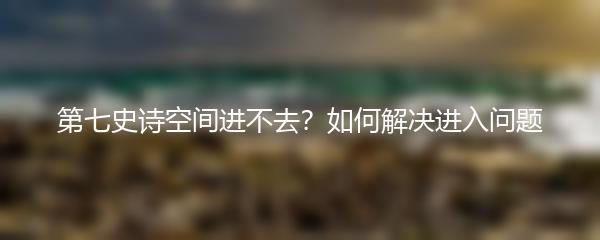 第七史诗空间进不去？如何解决进入问题