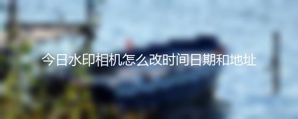 今日水印相机怎么改时间日期和地址
