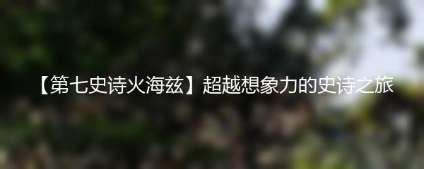 【第七史诗火海兹】超越想象力的史诗之旅