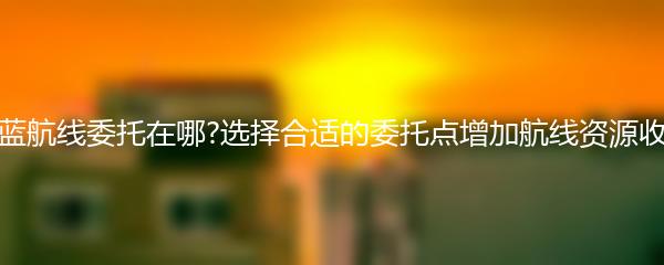 碧蓝航线委托在哪?选择合适的委托点增加航线资源收益