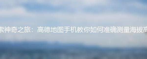 探索神奇之旅：高德地图手机教你如何准确测量海拔高度
