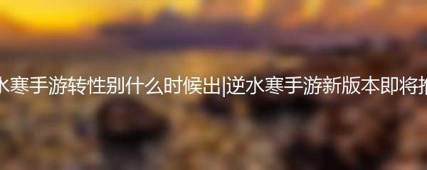 逆水寒手游转性别什么时候出|逆水寒手游新版本即将推出