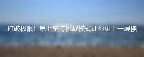 打破极限！第七史诗挑战模式让你更上一层楼
