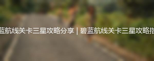 碧蓝航线关卡三星攻略分享 | 碧蓝航线关卡三星攻略指南