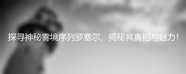 探寻神秘雾境序列罗塞尔，揭秘其真相与魅力！