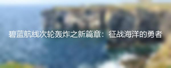 碧蓝航线次轮轰炸之新篇章：征战海洋的勇者