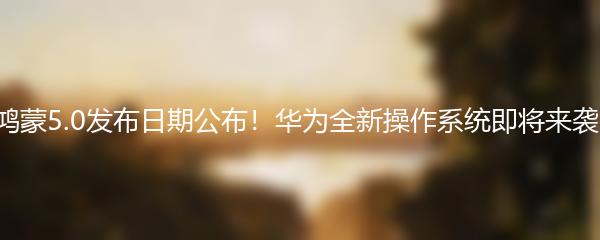 鸿蒙5.0发布日期公布！华为全新操作系统即将来袭！