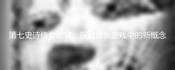 第七史诗修女配装：探讨最新游戏中的新概念