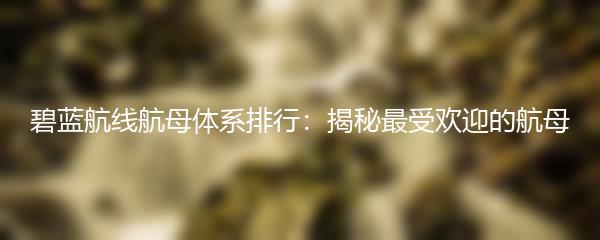 碧蓝航线航母体系排行：揭秘最受欢迎的航母