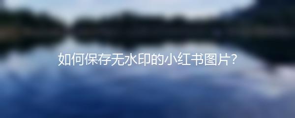 如何保存无水印的小红书图片？