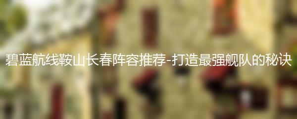 碧蓝航线鞍山长春阵容推荐-打造最强舰队的秘诀