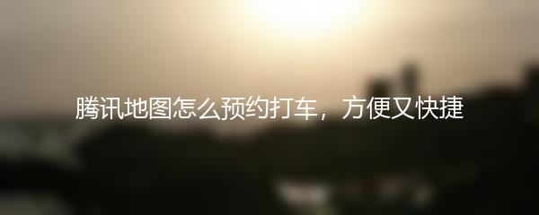 腾讯地图怎么预约打车，方便又快捷
