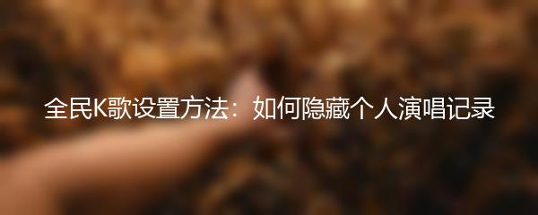 全民K歌设置方法：如何隐藏个人演唱记录