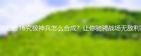 最终幻想16究极神兵怎么合成？让你驰骋战场无敌利器！