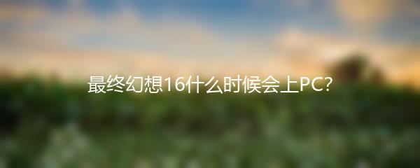 最终幻想16什么时候会上PC？