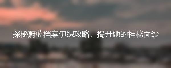 探秘蔚蓝档案伊织攻略，揭开她的神秘面纱