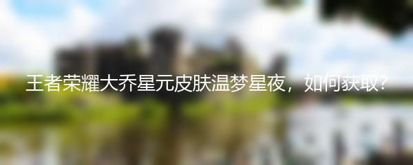 王者荣耀大乔星元皮肤温梦星夜，如何获取？
