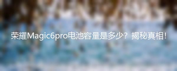 荣耀Magic6pro电池容量是多少？揭秘真相！