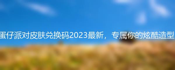 蛋仔派对皮肤兑换码2023最新，专属你的炫酷造型！