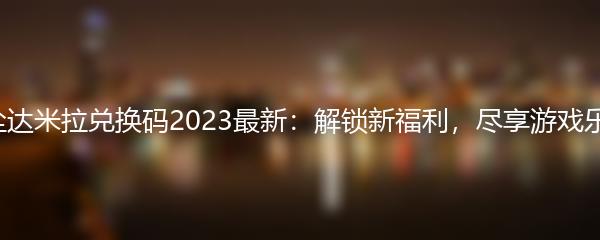 异尘达米拉兑换码2023最新：解锁新福利，尽享游戏乐趣！