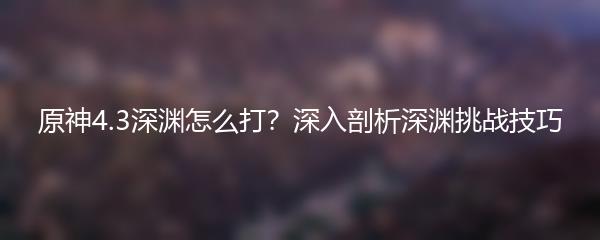 原神4.3深渊怎么打？深入剖析深渊挑战技巧