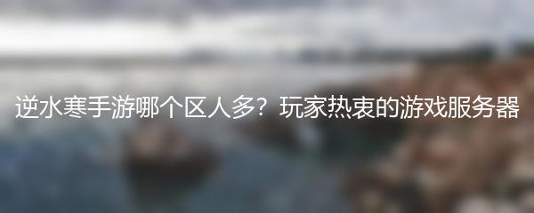 逆水寒手游哪个区人多？玩家热衷的游戏服务器