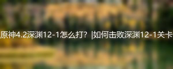 原神4.2深渊12-1怎么打？|如何击败深渊12-1关卡