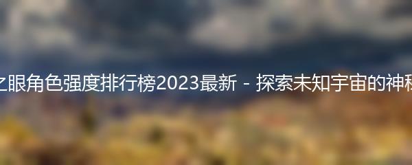 深空之眼角色强度排行榜2023最新 - 探索未知宇宙的神秘之眼