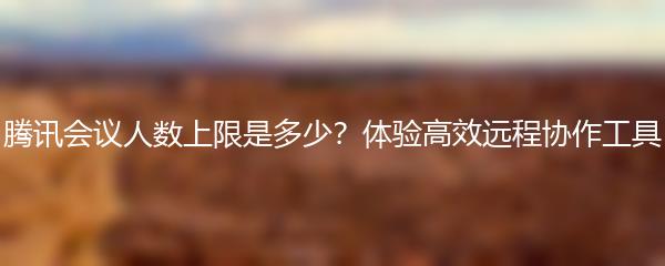 腾讯会议人数上限是多少？体验高效远程协作工具