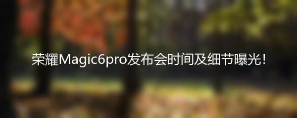 荣耀Magic6pro发布会时间及细节曝光！