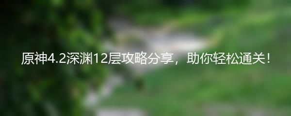 原神4.2深渊12层攻略分享，助你轻松通关！