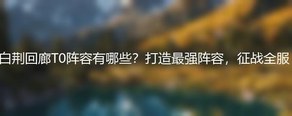 白荆回廊T0阵容有哪些？打造最强阵容，征战全服！